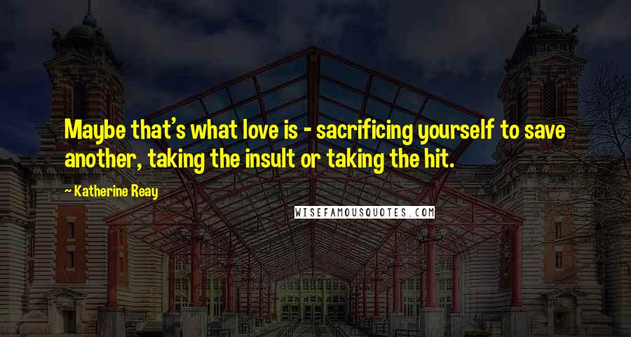 Katherine Reay Quotes: Maybe that's what love is - sacrificing yourself to save another, taking the insult or taking the hit.