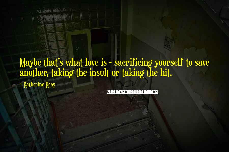 Katherine Reay Quotes: Maybe that's what love is - sacrificing yourself to save another, taking the insult or taking the hit.