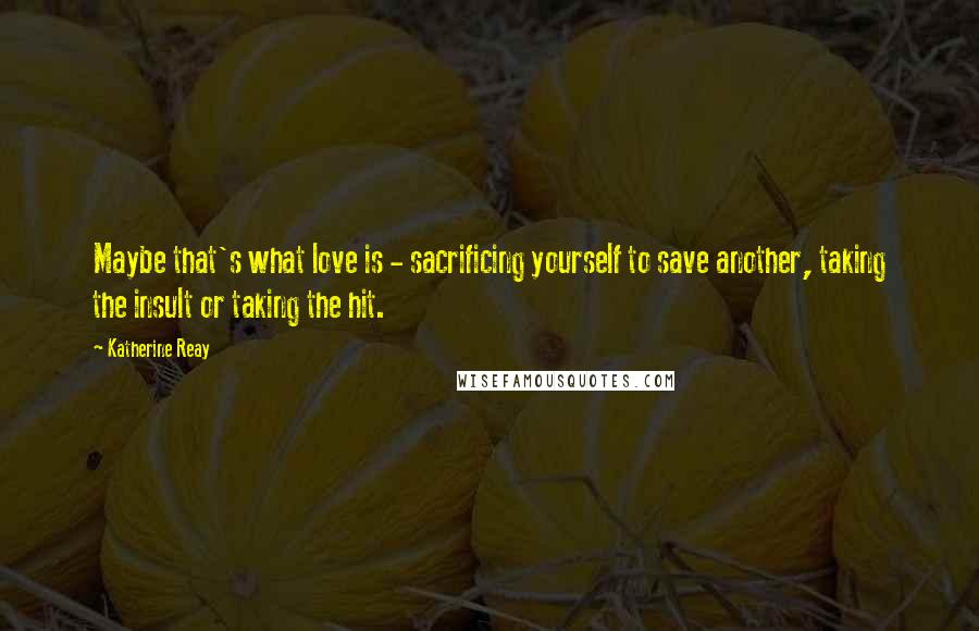 Katherine Reay Quotes: Maybe that's what love is - sacrificing yourself to save another, taking the insult or taking the hit.