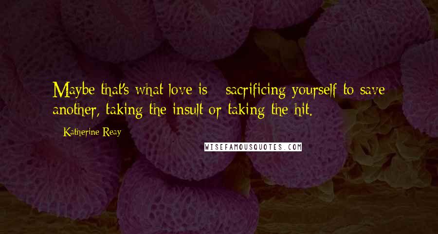 Katherine Reay Quotes: Maybe that's what love is - sacrificing yourself to save another, taking the insult or taking the hit.