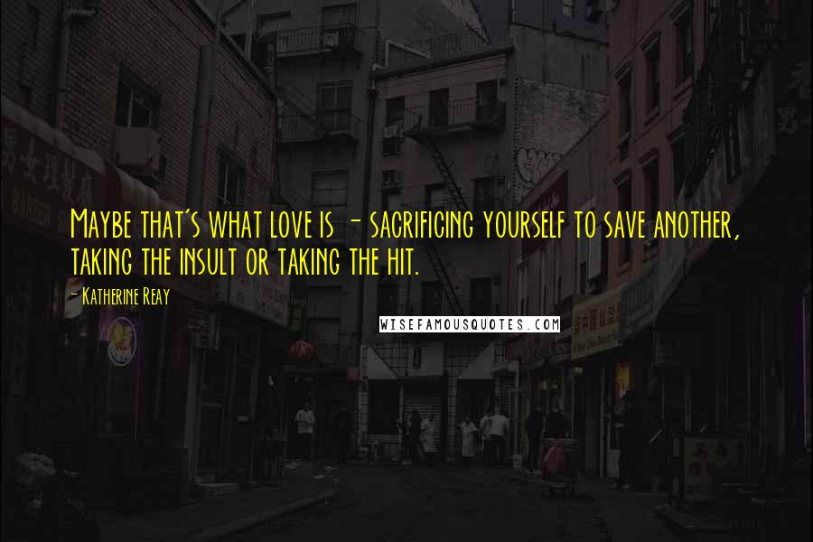Katherine Reay Quotes: Maybe that's what love is - sacrificing yourself to save another, taking the insult or taking the hit.