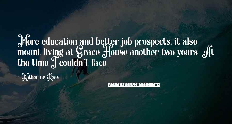 Katherine Reay Quotes: More education and better job prospects, it also meant living at Grace House another two years. At the time I couldn't face