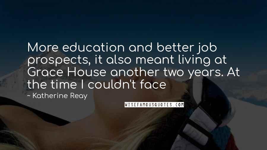Katherine Reay Quotes: More education and better job prospects, it also meant living at Grace House another two years. At the time I couldn't face