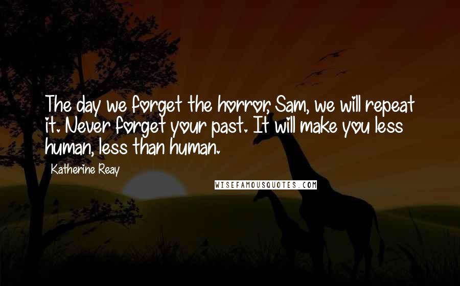 Katherine Reay Quotes: The day we forget the horror, Sam, we will repeat it. Never forget your past. It will make you less human, less than human.