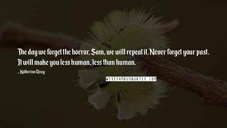 Katherine Reay Quotes: The day we forget the horror, Sam, we will repeat it. Never forget your past. It will make you less human, less than human.