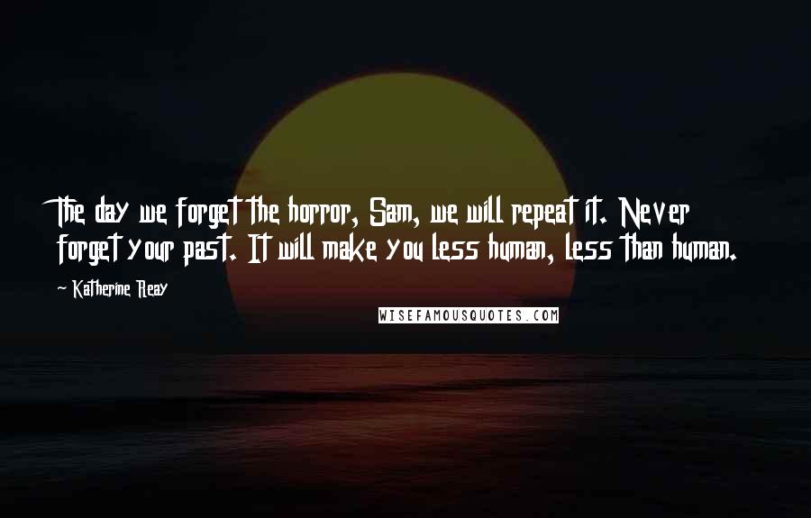 Katherine Reay Quotes: The day we forget the horror, Sam, we will repeat it. Never forget your past. It will make you less human, less than human.