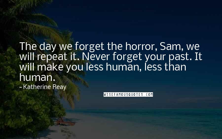 Katherine Reay Quotes: The day we forget the horror, Sam, we will repeat it. Never forget your past. It will make you less human, less than human.