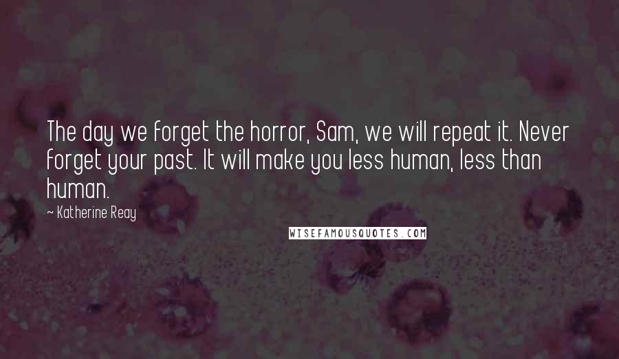 Katherine Reay Quotes: The day we forget the horror, Sam, we will repeat it. Never forget your past. It will make you less human, less than human.