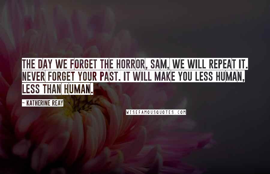 Katherine Reay Quotes: The day we forget the horror, Sam, we will repeat it. Never forget your past. It will make you less human, less than human.