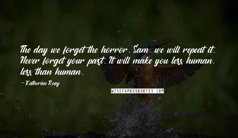Katherine Reay Quotes: The day we forget the horror, Sam, we will repeat it. Never forget your past. It will make you less human, less than human.