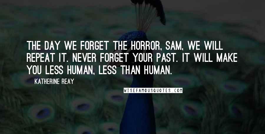 Katherine Reay Quotes: The day we forget the horror, Sam, we will repeat it. Never forget your past. It will make you less human, less than human.