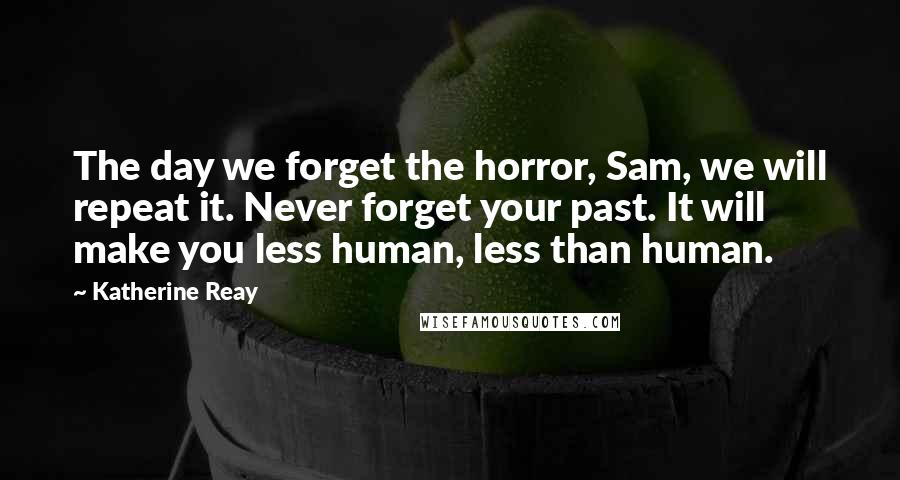 Katherine Reay Quotes: The day we forget the horror, Sam, we will repeat it. Never forget your past. It will make you less human, less than human.