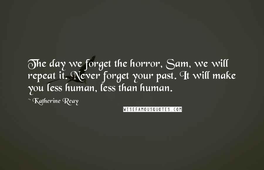 Katherine Reay Quotes: The day we forget the horror, Sam, we will repeat it. Never forget your past. It will make you less human, less than human.