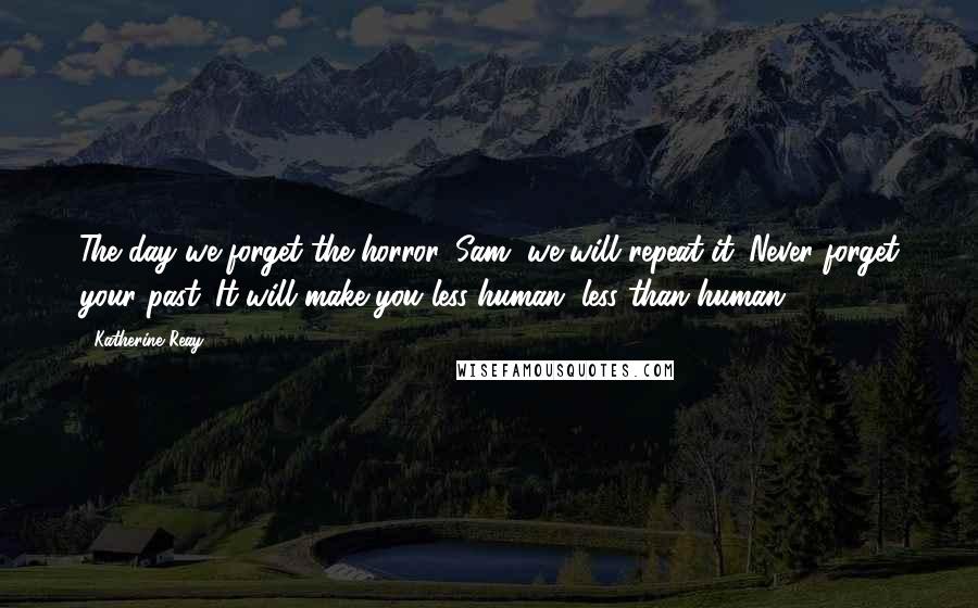 Katherine Reay Quotes: The day we forget the horror, Sam, we will repeat it. Never forget your past. It will make you less human, less than human.