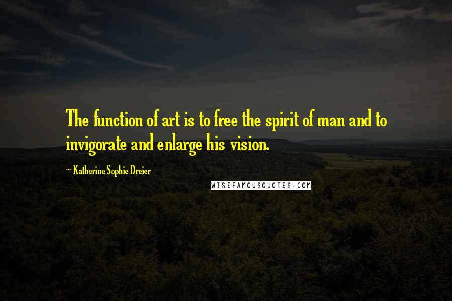 Katherine Sophie Dreier Quotes: The function of art is to free the spirit of man and to invigorate and enlarge his vision.