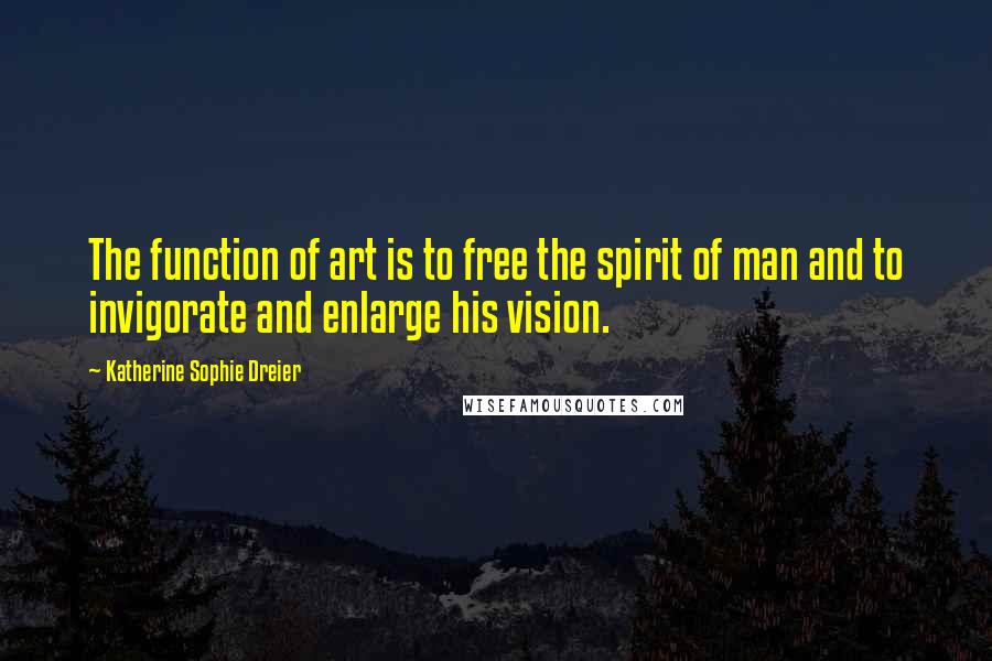 Katherine Sophie Dreier Quotes: The function of art is to free the spirit of man and to invigorate and enlarge his vision.