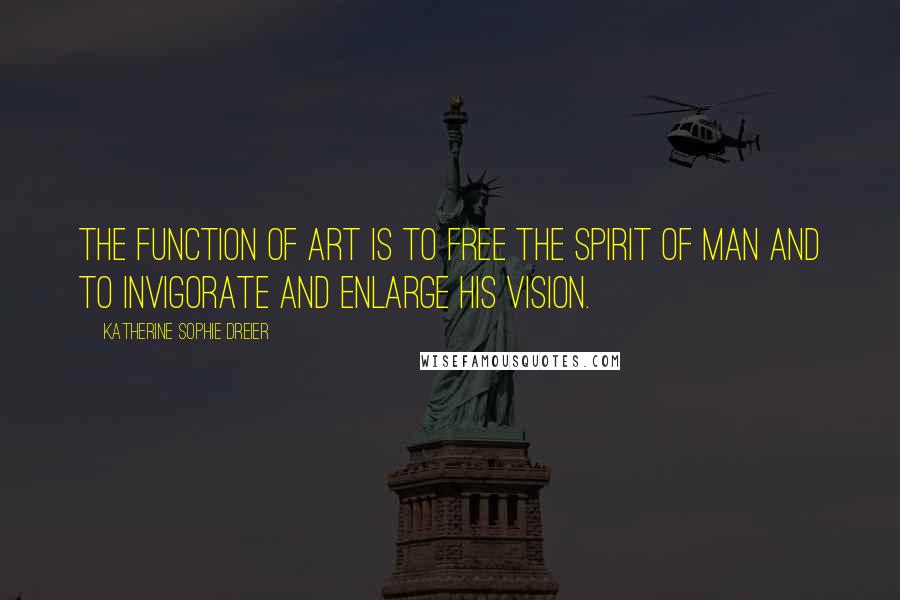 Katherine Sophie Dreier Quotes: The function of art is to free the spirit of man and to invigorate and enlarge his vision.