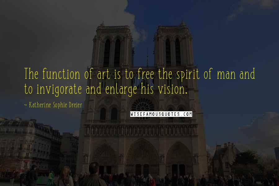 Katherine Sophie Dreier Quotes: The function of art is to free the spirit of man and to invigorate and enlarge his vision.