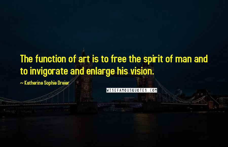 Katherine Sophie Dreier Quotes: The function of art is to free the spirit of man and to invigorate and enlarge his vision.