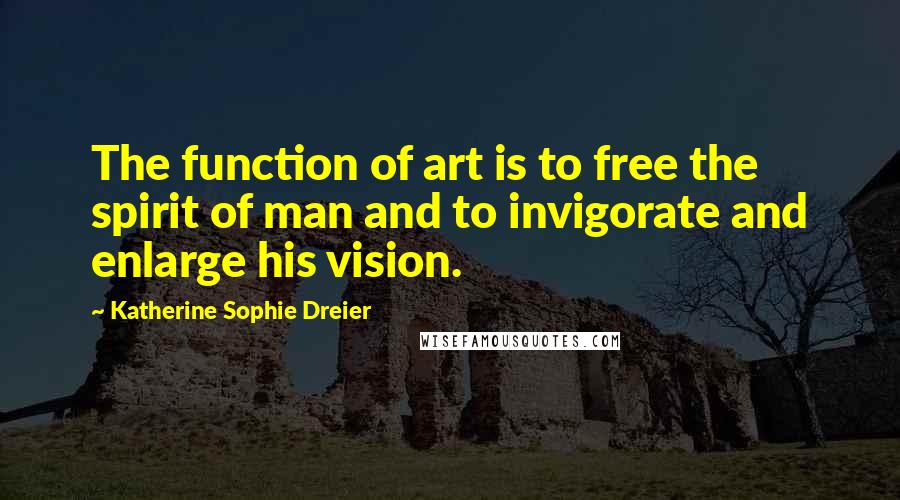 Katherine Sophie Dreier Quotes: The function of art is to free the spirit of man and to invigorate and enlarge his vision.