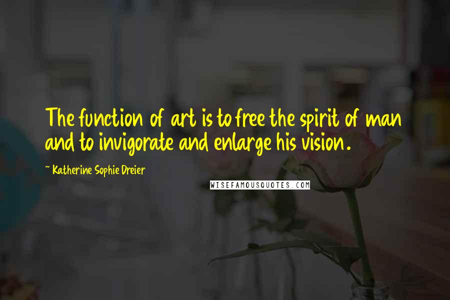 Katherine Sophie Dreier Quotes: The function of art is to free the spirit of man and to invigorate and enlarge his vision.