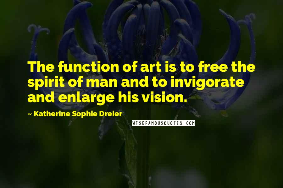 Katherine Sophie Dreier Quotes: The function of art is to free the spirit of man and to invigorate and enlarge his vision.