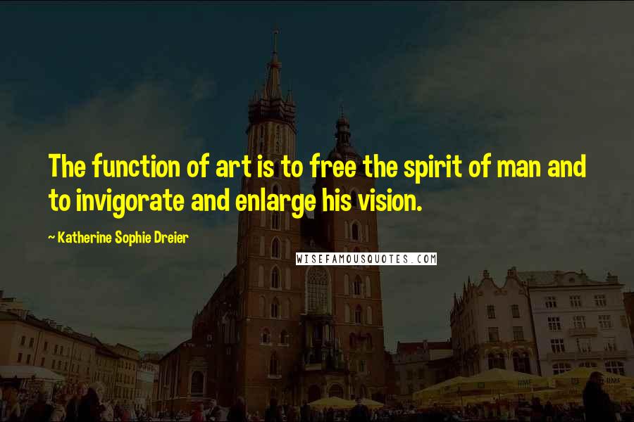 Katherine Sophie Dreier Quotes: The function of art is to free the spirit of man and to invigorate and enlarge his vision.