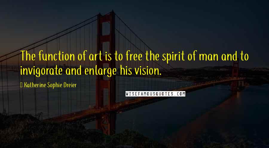 Katherine Sophie Dreier Quotes: The function of art is to free the spirit of man and to invigorate and enlarge his vision.