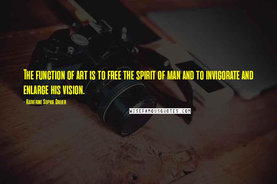 Katherine Sophie Dreier Quotes: The function of art is to free the spirit of man and to invigorate and enlarge his vision.