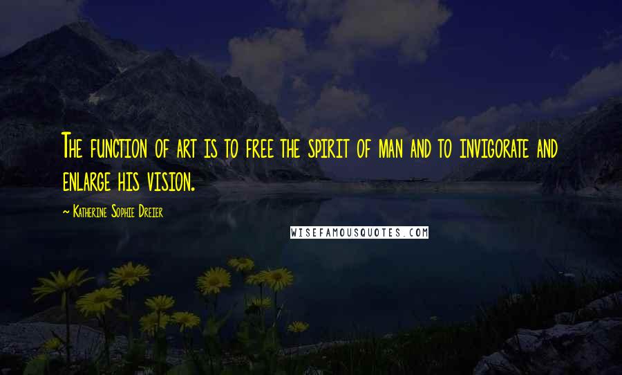 Katherine Sophie Dreier Quotes: The function of art is to free the spirit of man and to invigorate and enlarge his vision.