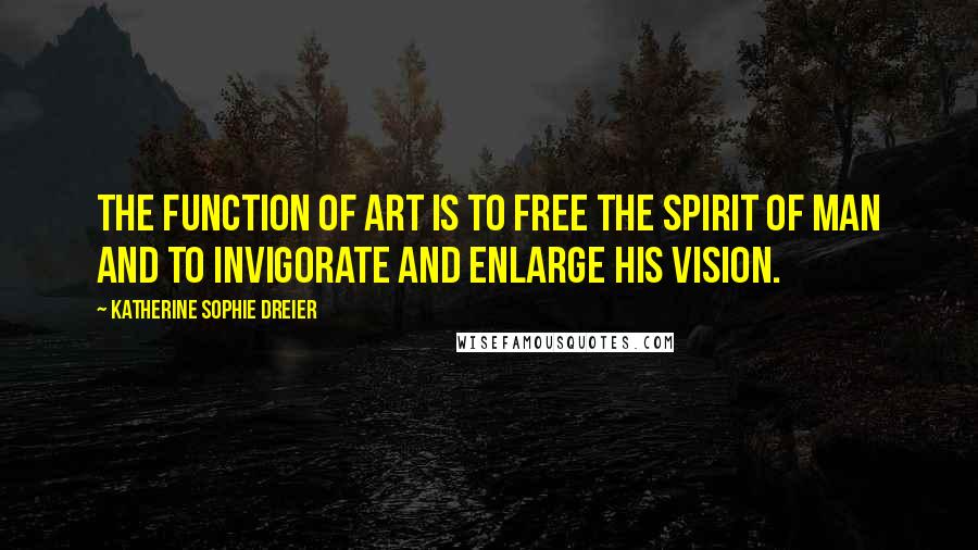 Katherine Sophie Dreier Quotes: The function of art is to free the spirit of man and to invigorate and enlarge his vision.