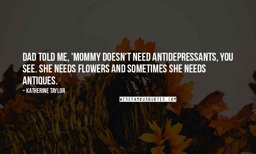 Katherine Taylor Quotes: Dad told me, 'Mommy doesn't need antidepressants, you see. She needs flowers and sometimes she needs antiques.