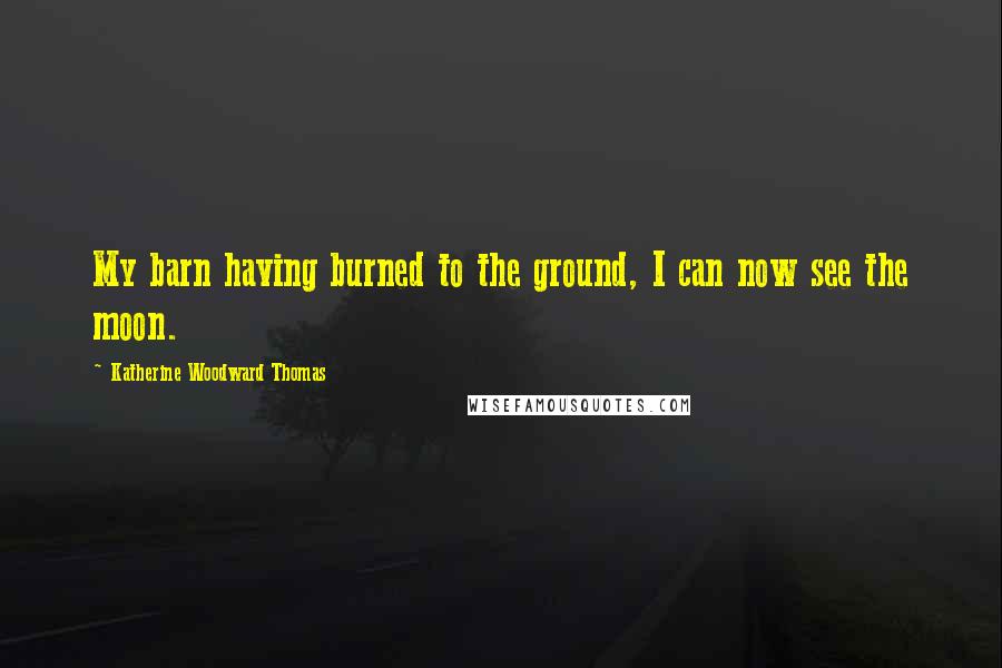 Katherine Woodward Thomas Quotes: My barn having burned to the ground, I can now see the moon.