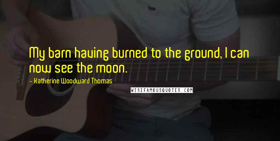 Katherine Woodward Thomas Quotes: My barn having burned to the ground, I can now see the moon.