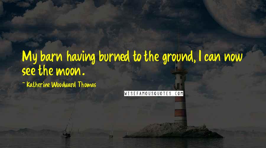 Katherine Woodward Thomas Quotes: My barn having burned to the ground, I can now see the moon.