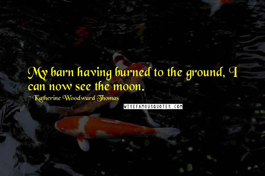 Katherine Woodward Thomas Quotes: My barn having burned to the ground, I can now see the moon.