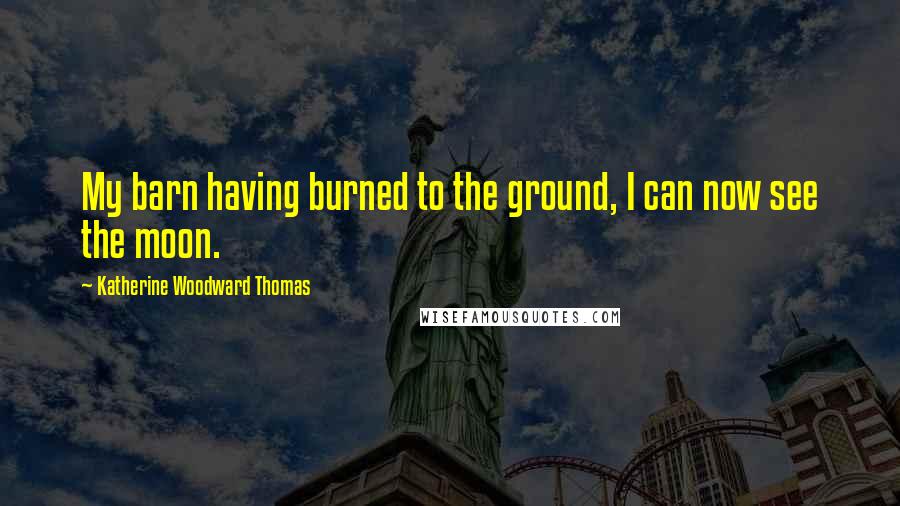 Katherine Woodward Thomas Quotes: My barn having burned to the ground, I can now see the moon.
