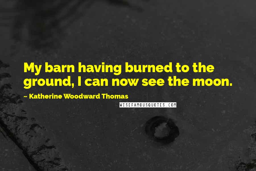 Katherine Woodward Thomas Quotes: My barn having burned to the ground, I can now see the moon.