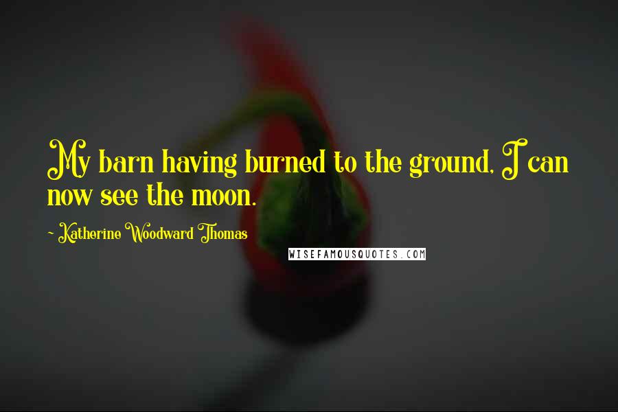 Katherine Woodward Thomas Quotes: My barn having burned to the ground, I can now see the moon.