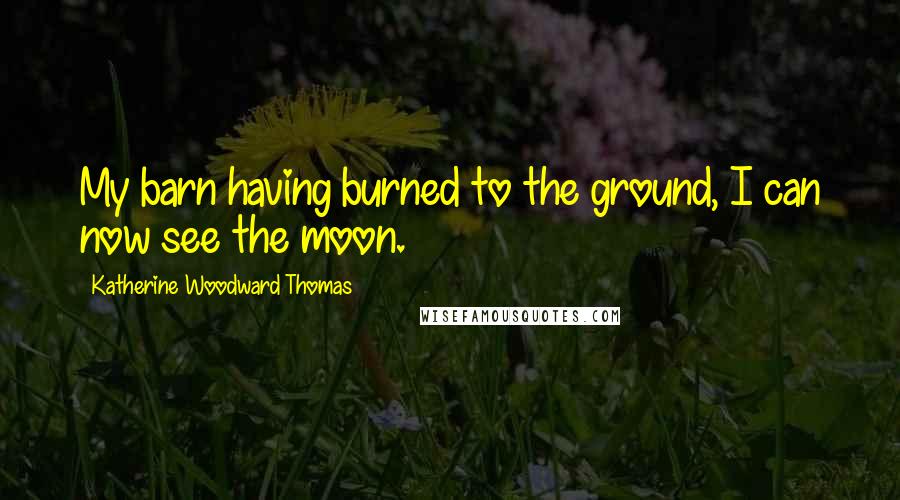 Katherine Woodward Thomas Quotes: My barn having burned to the ground, I can now see the moon.