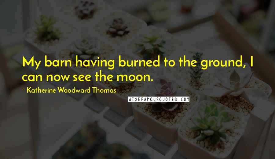 Katherine Woodward Thomas Quotes: My barn having burned to the ground, I can now see the moon.