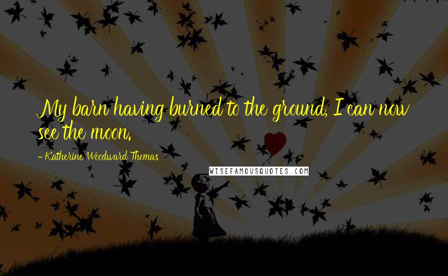 Katherine Woodward Thomas Quotes: My barn having burned to the ground, I can now see the moon.