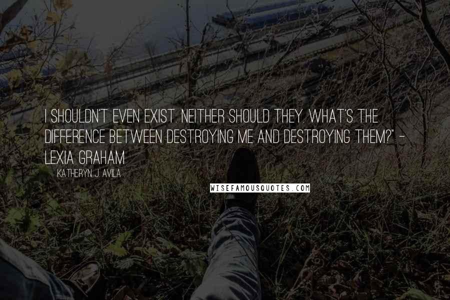 Katheryn J. Avila Quotes: I shouldn't even exist. Neither should they. What's the difference between destroying me and destroying them?" - Lexia Graham