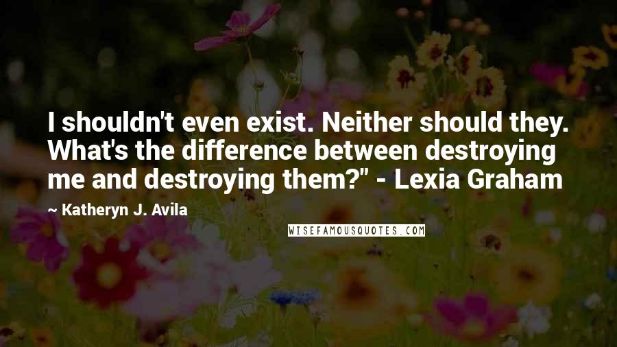 Katheryn J. Avila Quotes: I shouldn't even exist. Neither should they. What's the difference between destroying me and destroying them?" - Lexia Graham