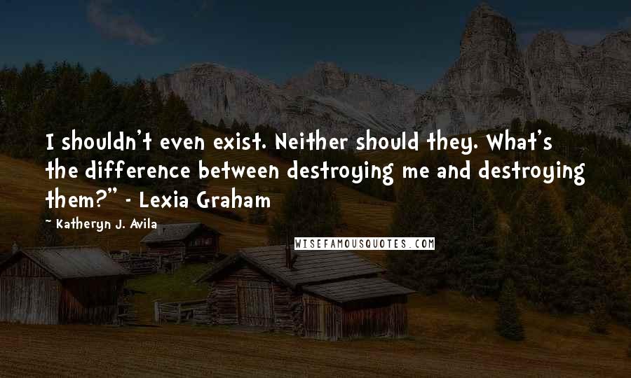 Katheryn J. Avila Quotes: I shouldn't even exist. Neither should they. What's the difference between destroying me and destroying them?" - Lexia Graham