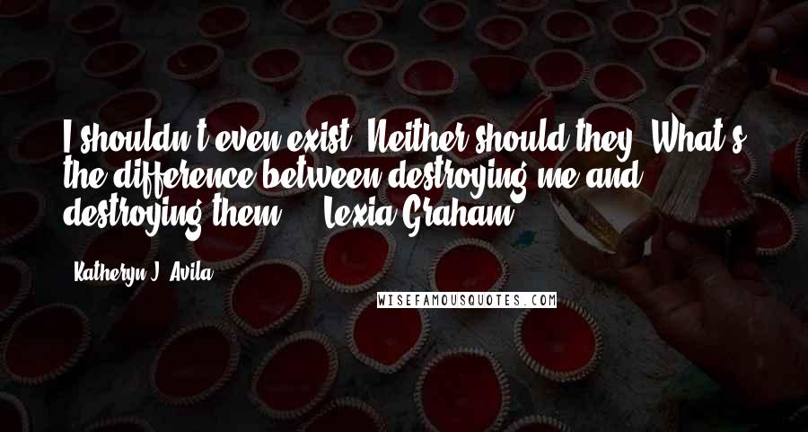 Katheryn J. Avila Quotes: I shouldn't even exist. Neither should they. What's the difference between destroying me and destroying them?" - Lexia Graham