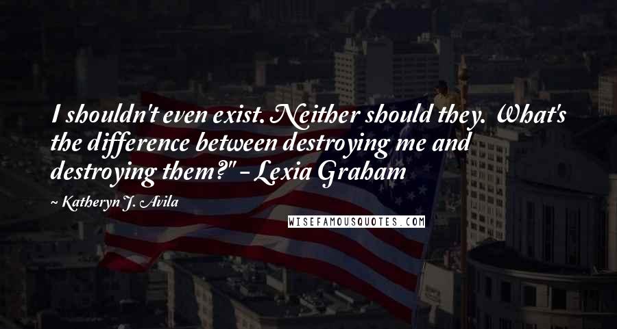 Katheryn J. Avila Quotes: I shouldn't even exist. Neither should they. What's the difference between destroying me and destroying them?" - Lexia Graham