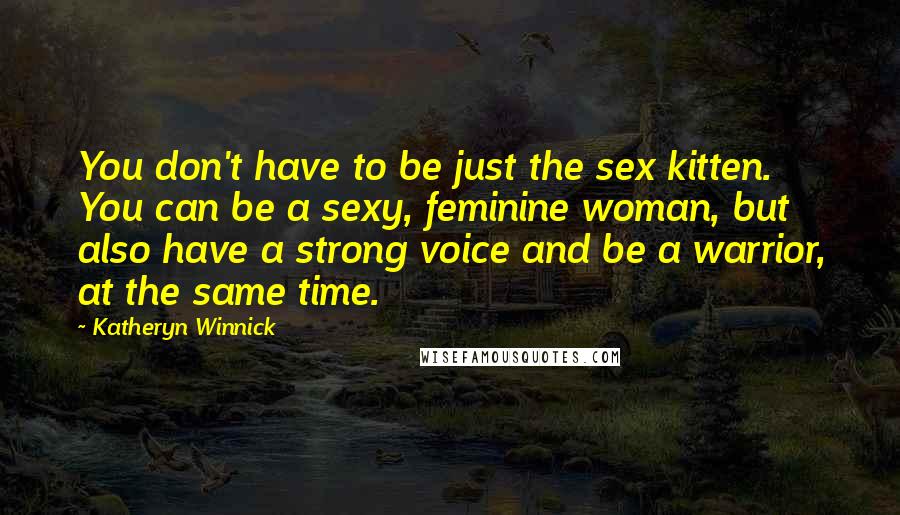Katheryn Winnick Quotes: You don't have to be just the sex kitten. You can be a sexy, feminine woman, but also have a strong voice and be a warrior, at the same time.