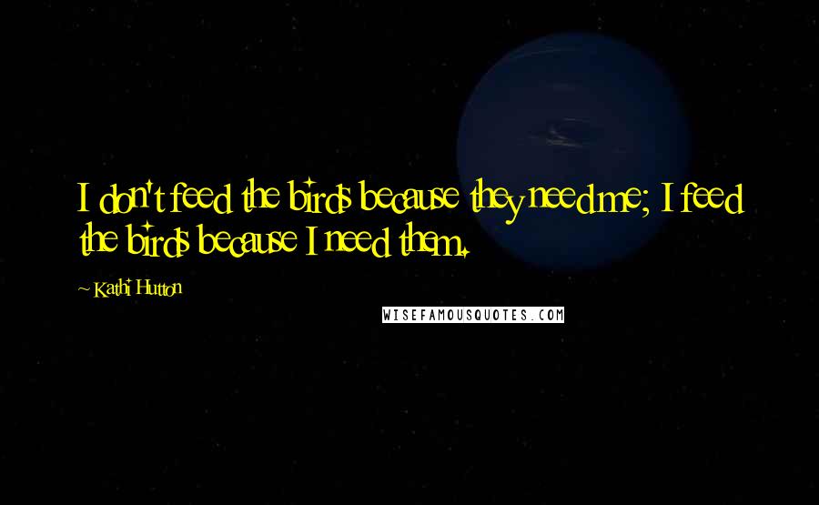 Kathi Hutton Quotes: I don't feed the birds because they need me; I feed the birds because I need them.