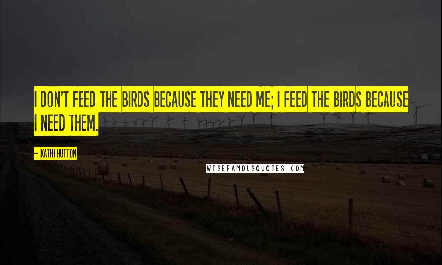 Kathi Hutton Quotes: I don't feed the birds because they need me; I feed the birds because I need them.